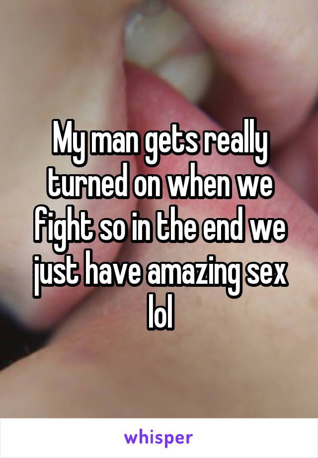 My man gets really turned on when we fight so in the end we just have amazing sex lol