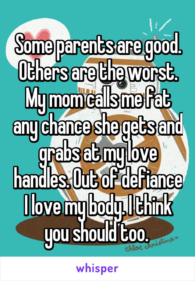 Some parents are good. Others are the worst. My mom calls me fat any chance she gets and grabs at my love handles. Out of defiance I love my body. I think you should too. 