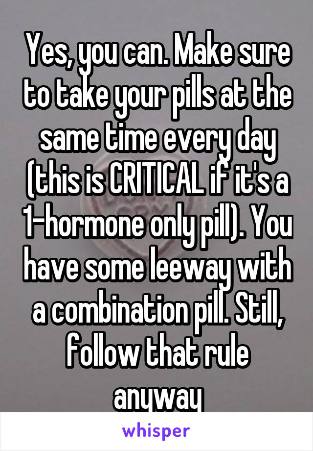 Yes, you can. Make sure to take your pills at the same time every day (this is CRITICAL if it's a 1-hormone only pill). You have some leeway with a combination pill. Still, follow that rule anyway