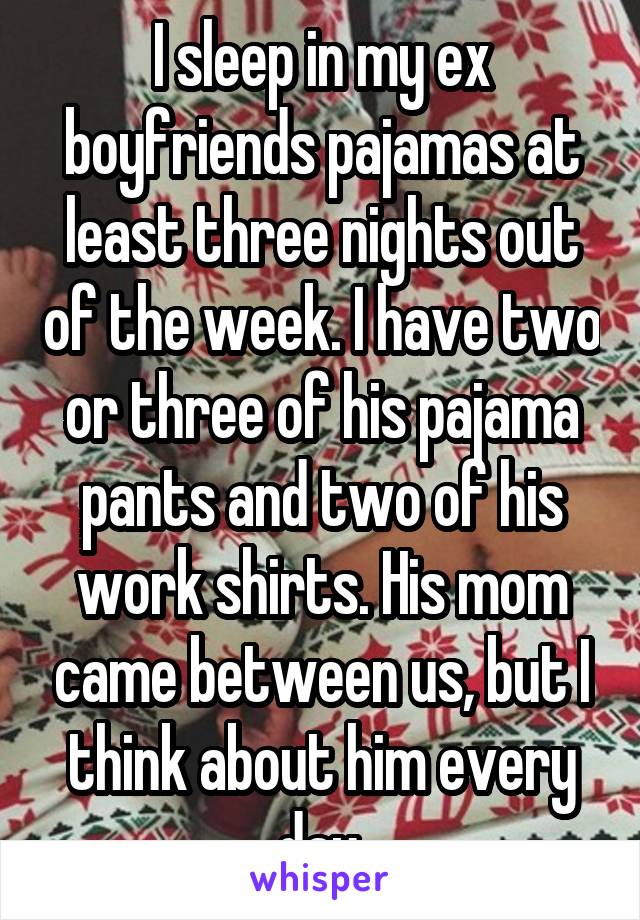 I sleep in my ex boyfriends pajamas at least three nights out of the week. I have two or three of his pajama pants and two of his work shirts. His mom came between us, but I think about him every day.