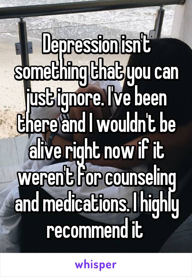 Depression isn't something that you can just ignore. I've been there and I wouldn't be alive right now if it weren't for counseling and medications. I highly recommend it 