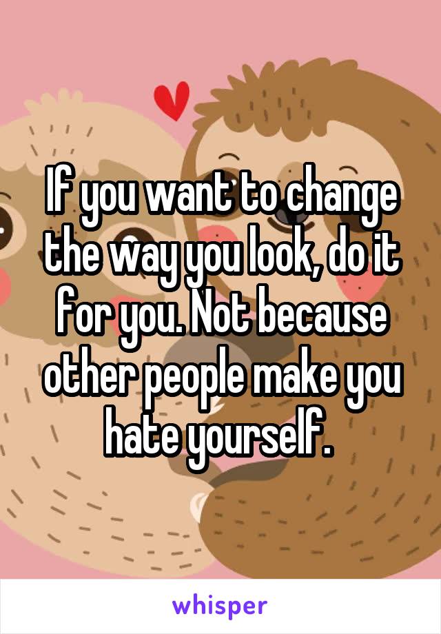 If you want to change the way you look, do it for you. Not because other people make you hate yourself. 