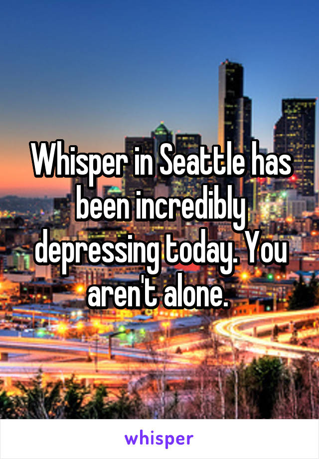 Whisper in Seattle has been incredibly depressing today. You aren't alone. 