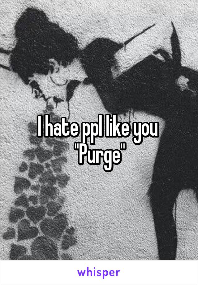 I hate ppl like you 
"Purge"