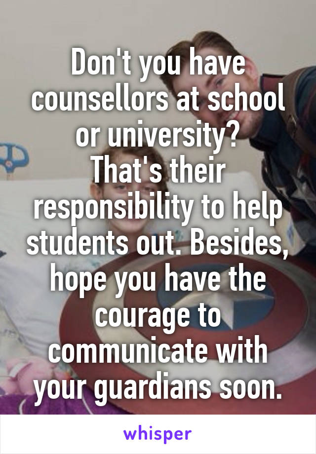 Don't you have counsellors at school or university?
That's their responsibility to help students out. Besides, hope you have the courage to communicate with your guardians soon.
