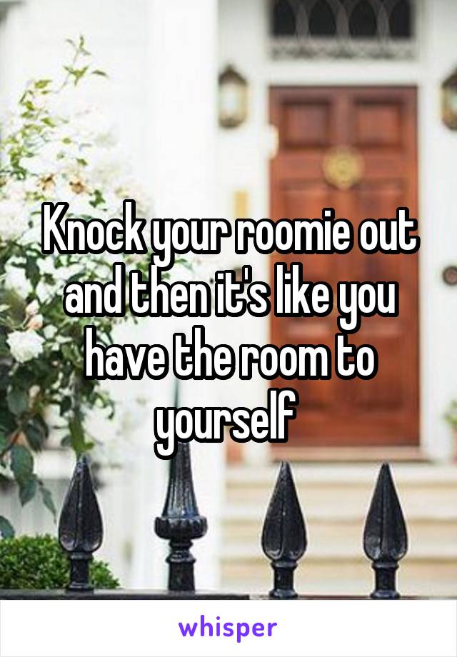 Knock your roomie out and then it's like you have the room to yourself 
