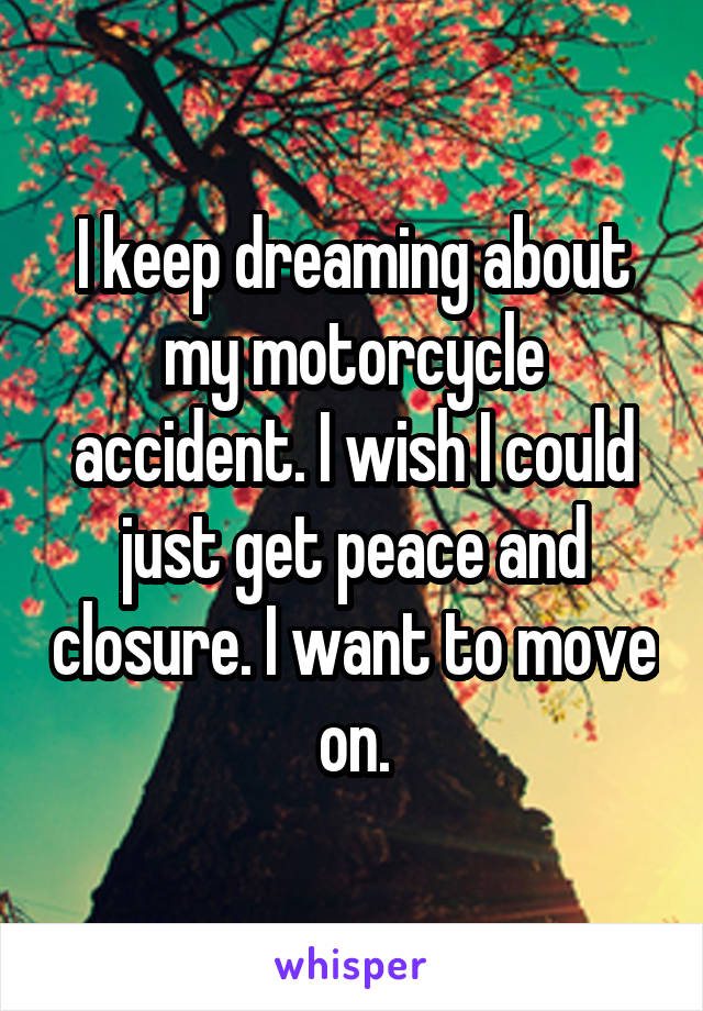 I keep dreaming about my motorcycle accident. I wish I could just get peace and closure. I want to move on.