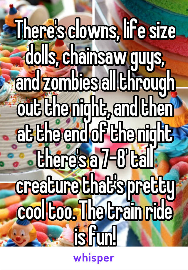 There's clowns, life size dolls, chainsaw guys, and zombies all through out the night, and then at the end of the night there's a 7-8' tall creature that's pretty cool too. The train ride is fun!