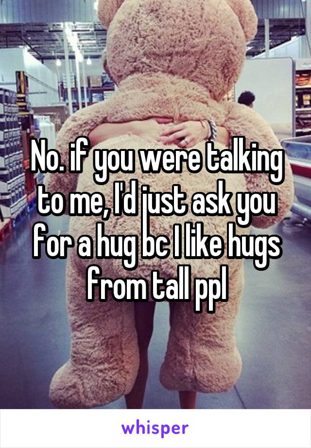 No. if you were talking to me, I'd just ask you for a hug bc I like hugs from tall ppl