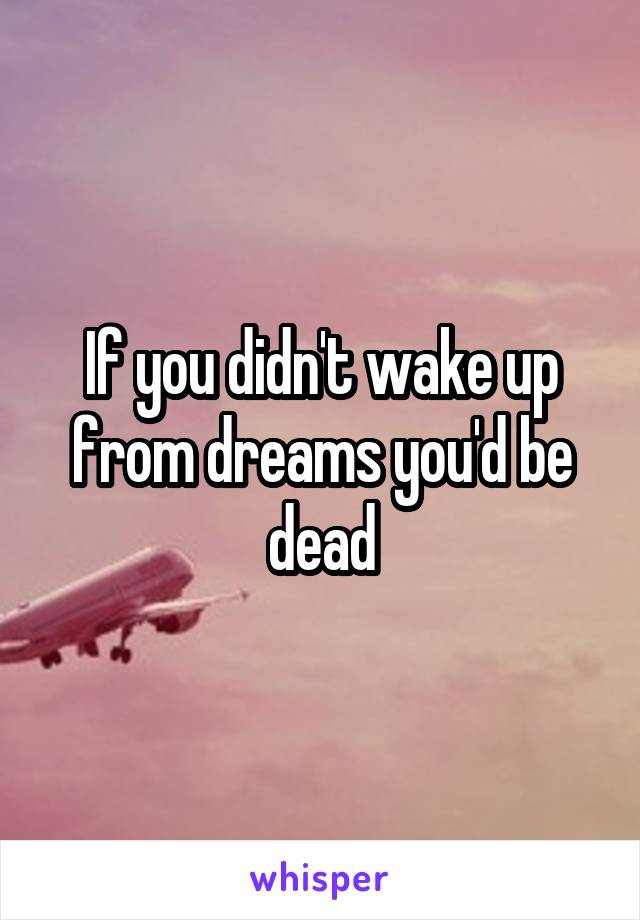 If you didn't wake up from dreams you'd be dead
