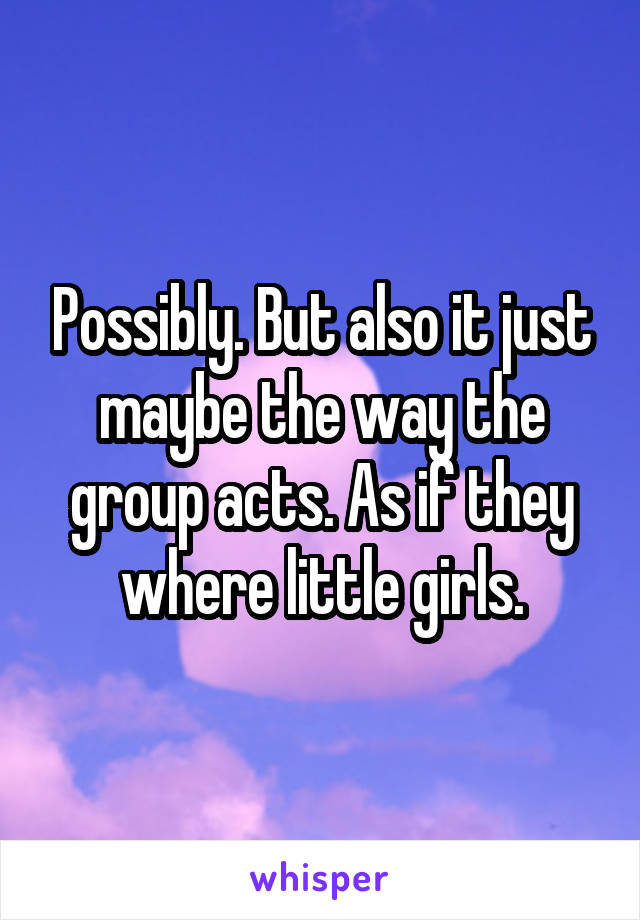 Possibly. But also it just maybe the way the group acts. As if they where little girls.
