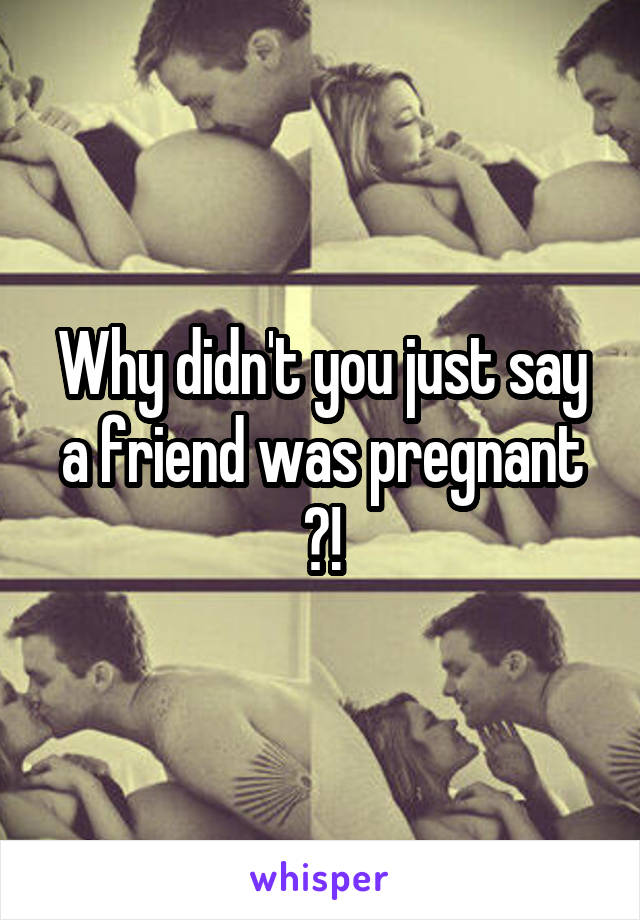 Why didn't you just say a friend was pregnant ?!