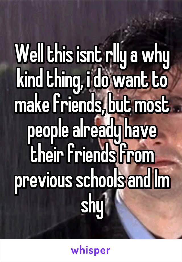 Well this isnt rlly a why kind thing, i do want to make friends, but most people already have their friends from previous schools and Im shy
