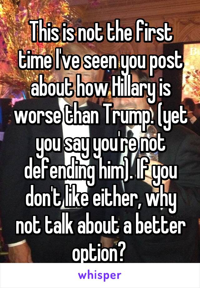 This is not the first time I've seen you post about how Hillary is worse than Trump. (yet you say you're not defending him). If you don't like either, why not talk about a better option? 