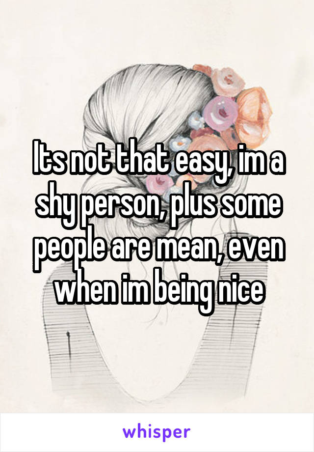 Its not that easy, im a shy person, plus some people are mean, even when im being nice