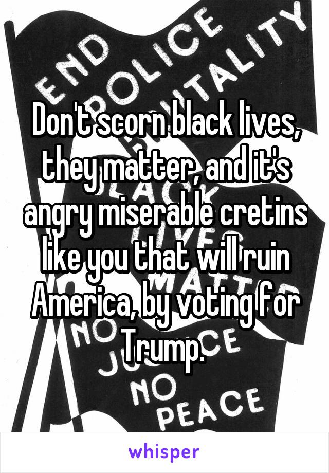 Don't scorn black lives, they matter, and it's angry miserable cretins like you that will ruin America, by voting for Trump. 