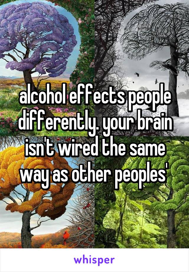 alcohol effects people differently. your brain isn't wired the same way as other peoples' 
