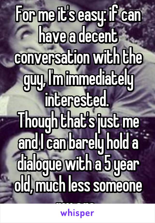 For me it's easy: if can have a decent conversation with the guy, I'm immediately interested. 
Though that's just me and I can barely hold a dialogue with a 5 year old, much less someone my age. 