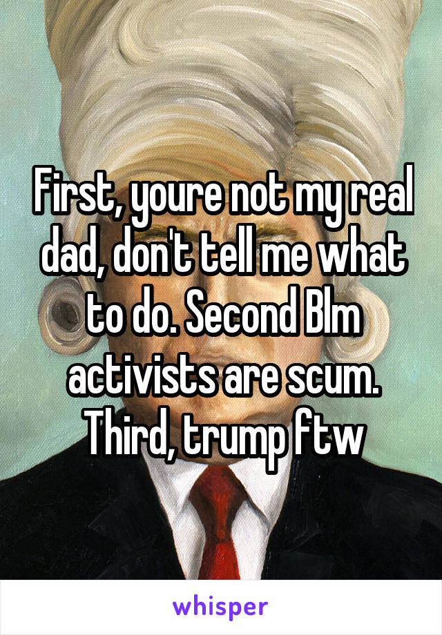 First, youre not my real dad, don't tell me what to do. Second Blm activists are scum. Third, trump ftw