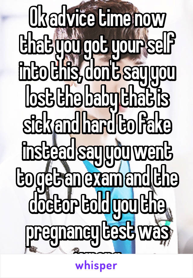 Ok advice time now that you got your self into this, don't say you lost the baby that is sick and hard to fake instead say you went to get an exam and the doctor told you the pregnancy test was wrong