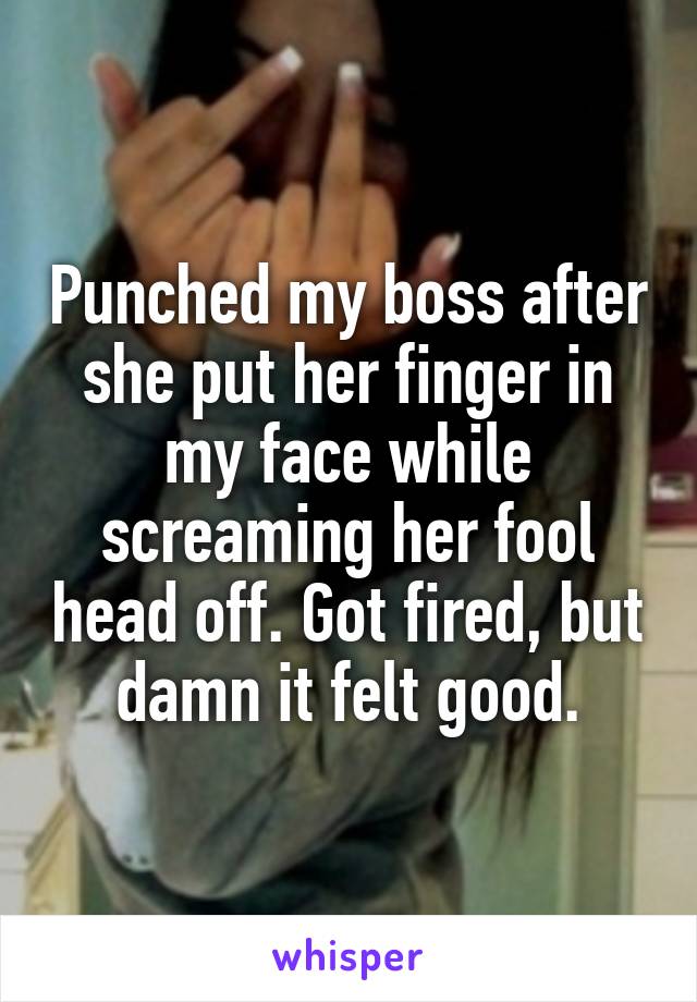Punched my boss after she put her finger in my face while screaming her fool head off. Got fired, but damn it felt good.
