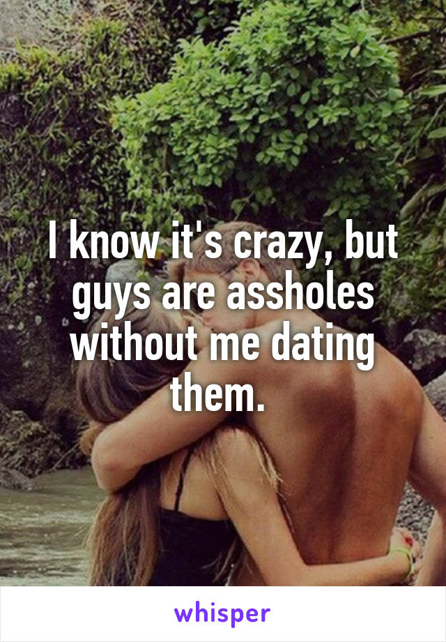 I know it's crazy, but guys are assholes without me dating them. 