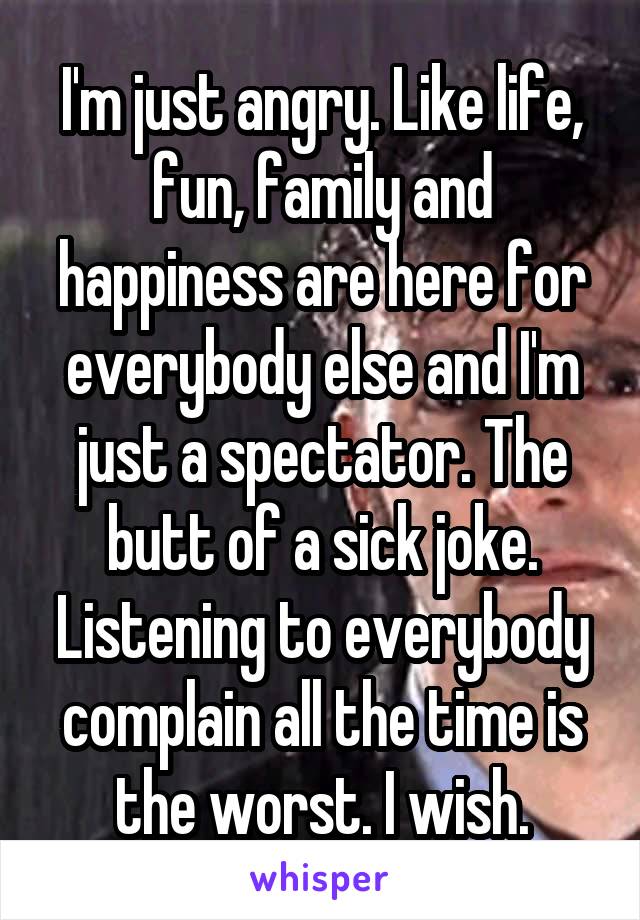 I'm just angry. Like life, fun, family and happiness are here for everybody else and I'm just a spectator. The butt of a sick joke. Listening to everybody complain all the time is the worst. I wish.