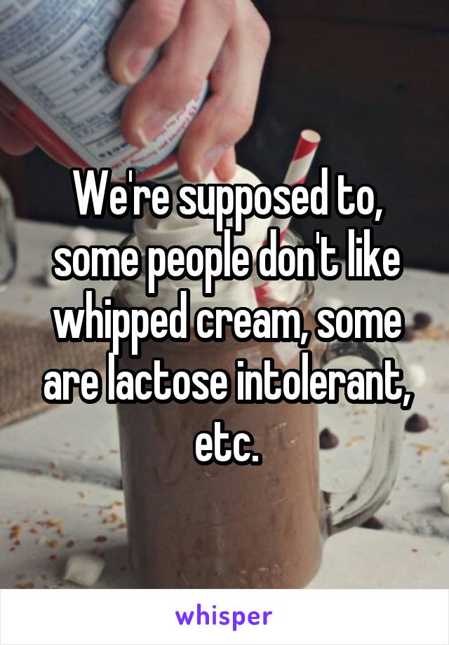 We're supposed to, some people don't like whipped cream, some are lactose intolerant, etc.