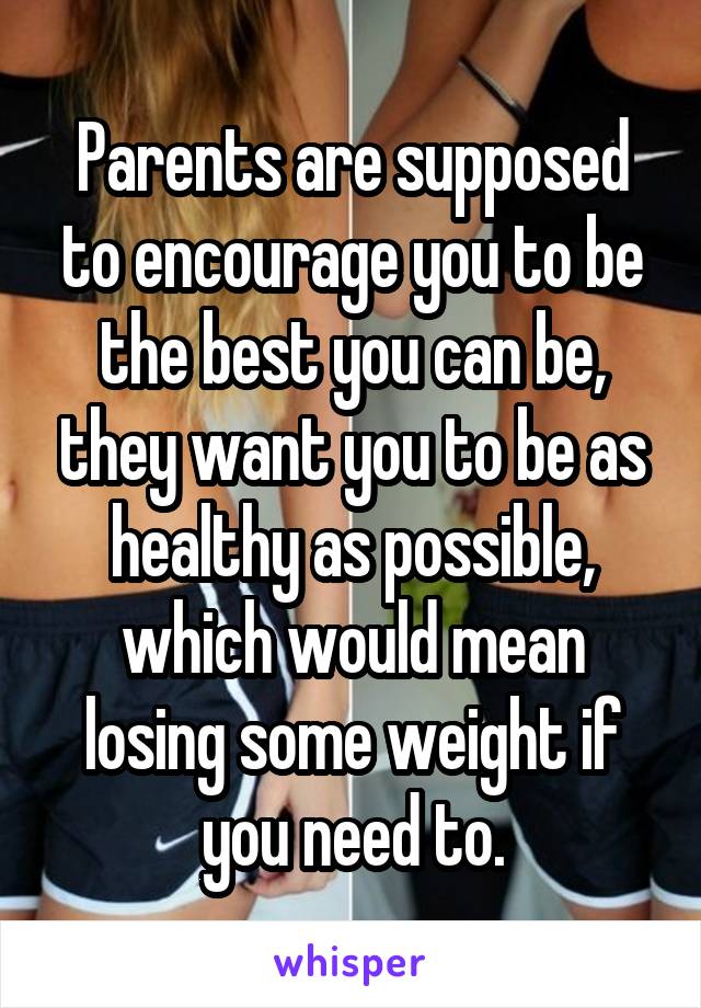Parents are supposed to encourage you to be the best you can be, they want you to be as healthy as possible, which would mean losing some weight if you need to.