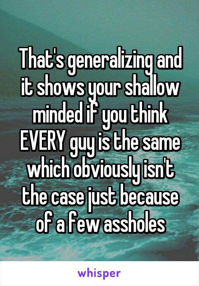 That's generalizing and it shows your shallow minded if you think EVERY guy is the same which obviously isn't the case just because of a few assholes