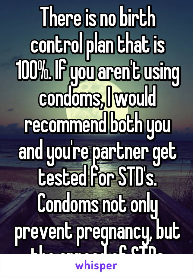 There is no birth control plan that is 100%. If you aren't using condoms, I would recommend both you and you're partner get tested for STD's. Condoms not only prevent pregnancy, but the spread of STDs