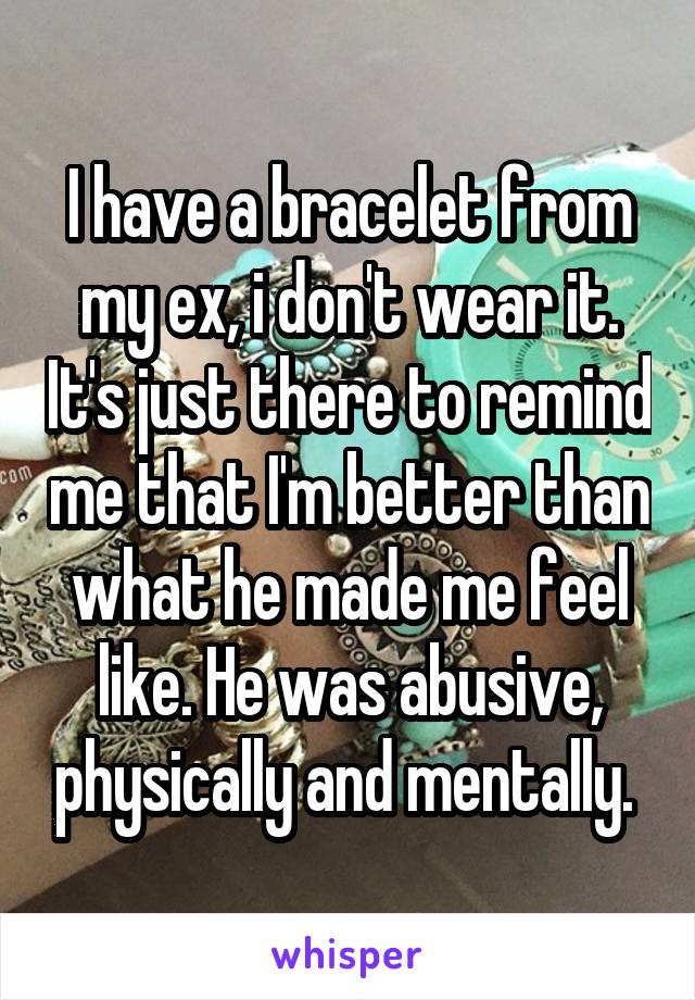 I have a bracelet from my ex, i don't wear it. It's just there to remind me that I'm better than what he made me feel like. He was abusive, physically and mentally. 