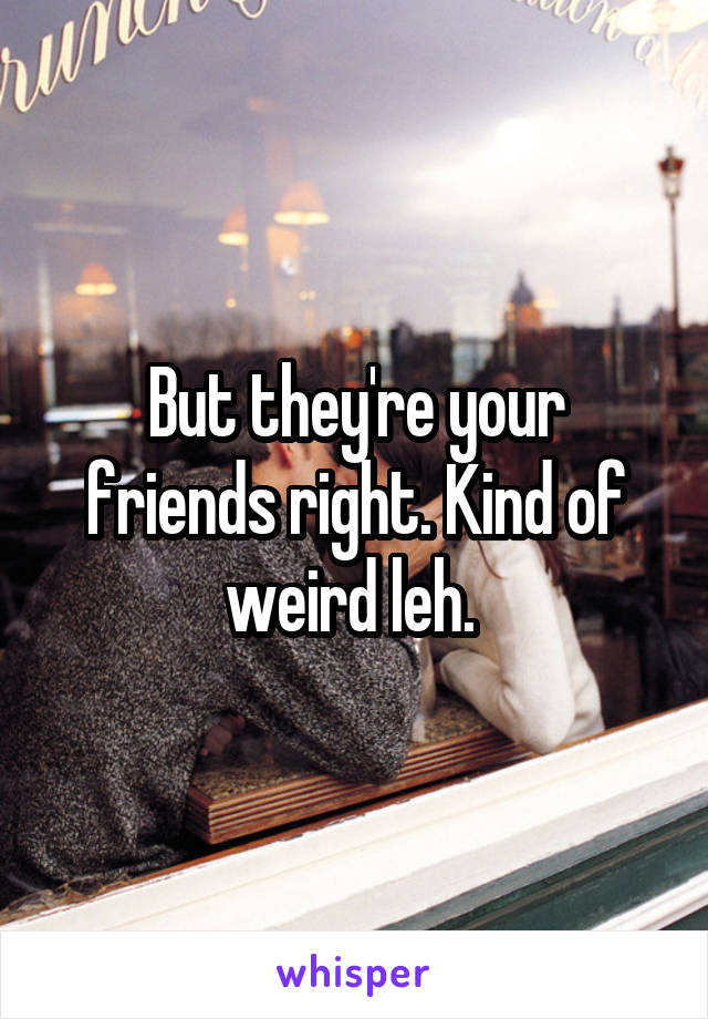 But they're your friends right. Kind of weird leh. 