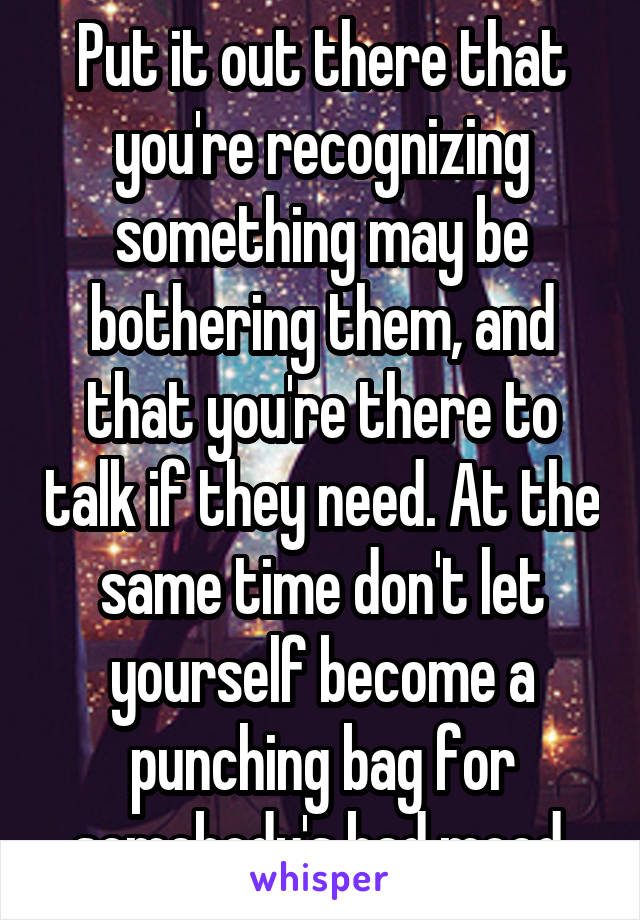 Put it out there that you're recognizing something may be bothering them, and that you're there to talk if they need. At the same time don't let yourself become a punching bag for somebody's bad mood.