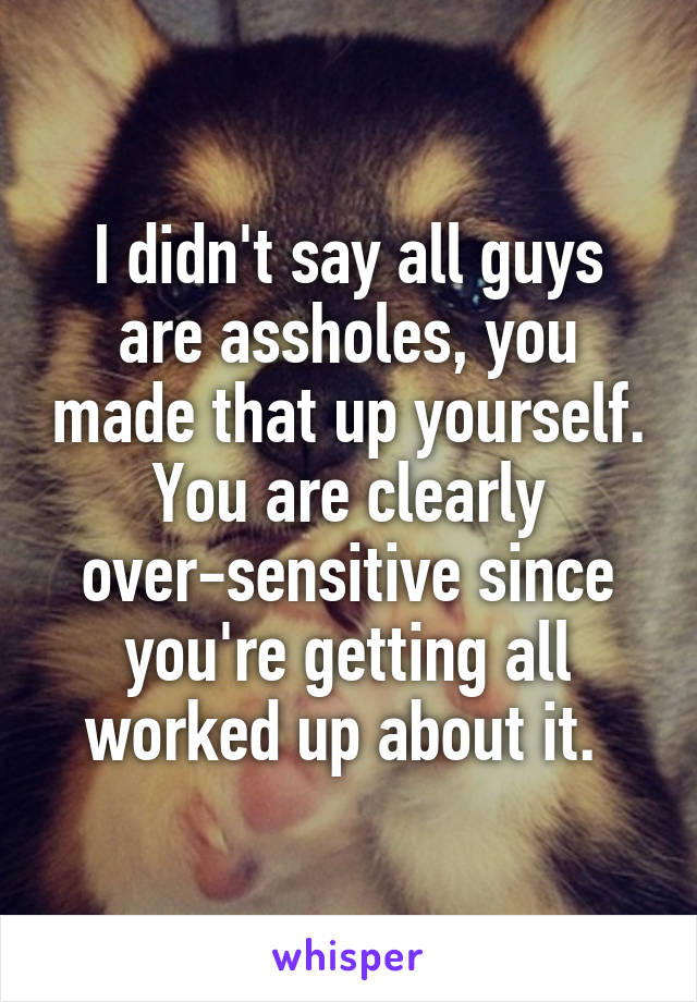 I didn't say all guys are assholes, you made that up yourself. You are clearly over-sensitive since you're getting all worked up about it. 