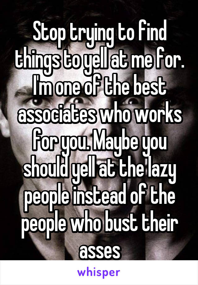Stop trying to find things to yell at me for. I'm one of the best associates who works for you. Maybe you should yell at the lazy people instead of the people who bust their asses