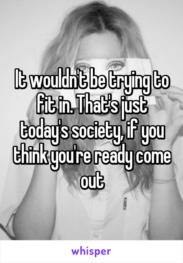 It wouldn't be trying to fit in. That's just today's society, if you think you're ready come out
