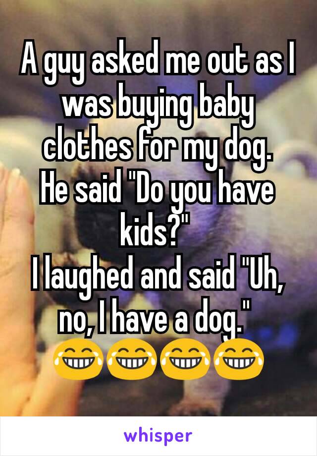 A guy asked me out as I was buying baby clothes for my dog.
He said "Do you have kids?" 
I laughed and said "Uh, no, I have a dog." 
😂😂😂😂
