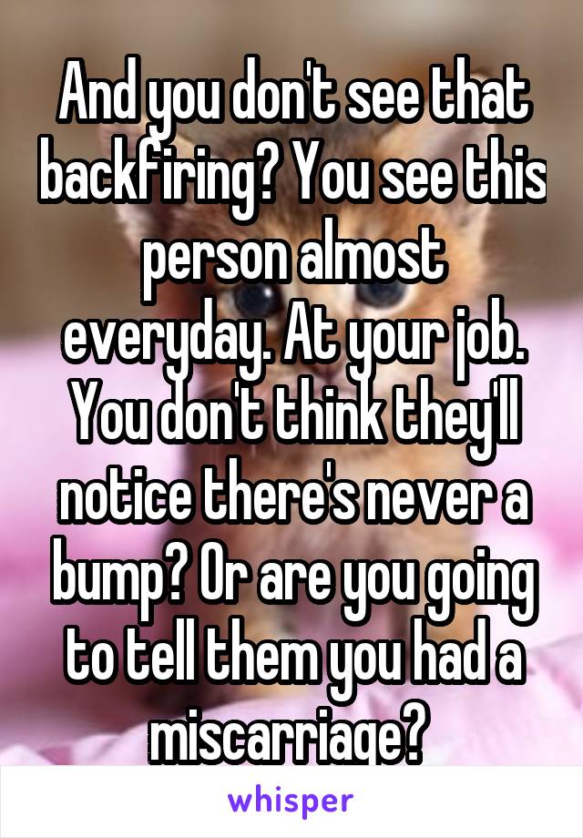 And you don't see that backfiring? You see this person almost everyday. At your job. You don't think they'll notice there's never a bump? Or are you going to tell them you had a miscarriage? 