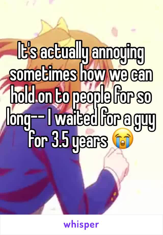 It's actually annoying sometimes how we can hold on to people for so long-- I waited for a guy for 3.5 years 😭