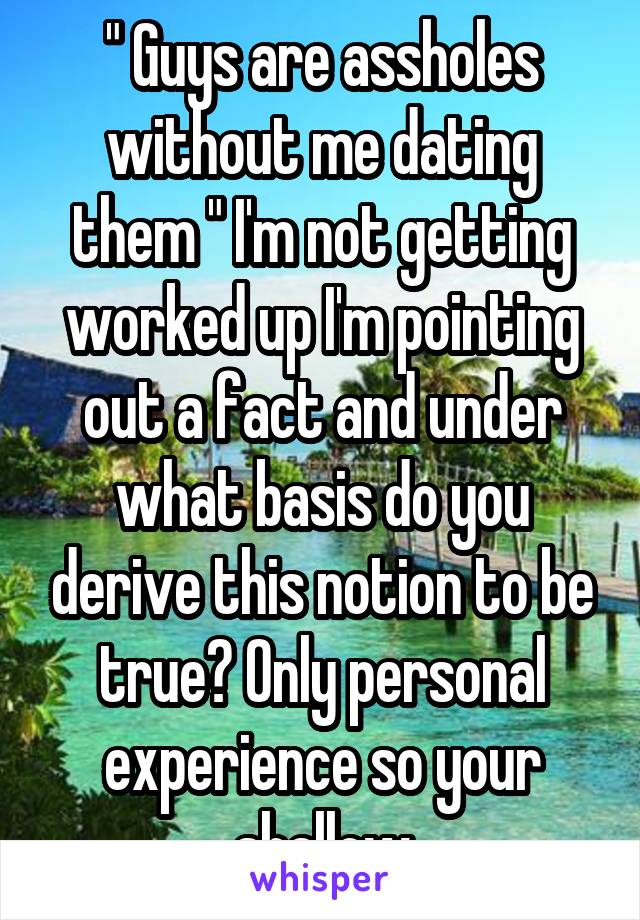 " Guys are assholes without me dating them " I'm not getting worked up I'm pointing out a fact and under what basis do you derive this notion to be true? Only personal experience so your shallow