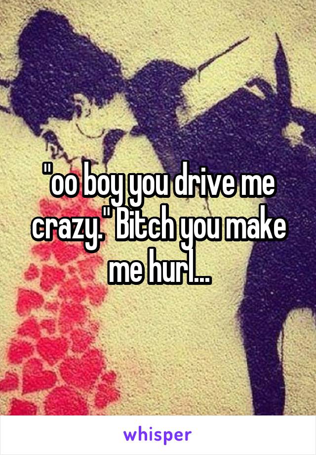 "oo boy you drive me crazy." Bitch you make me hurl...