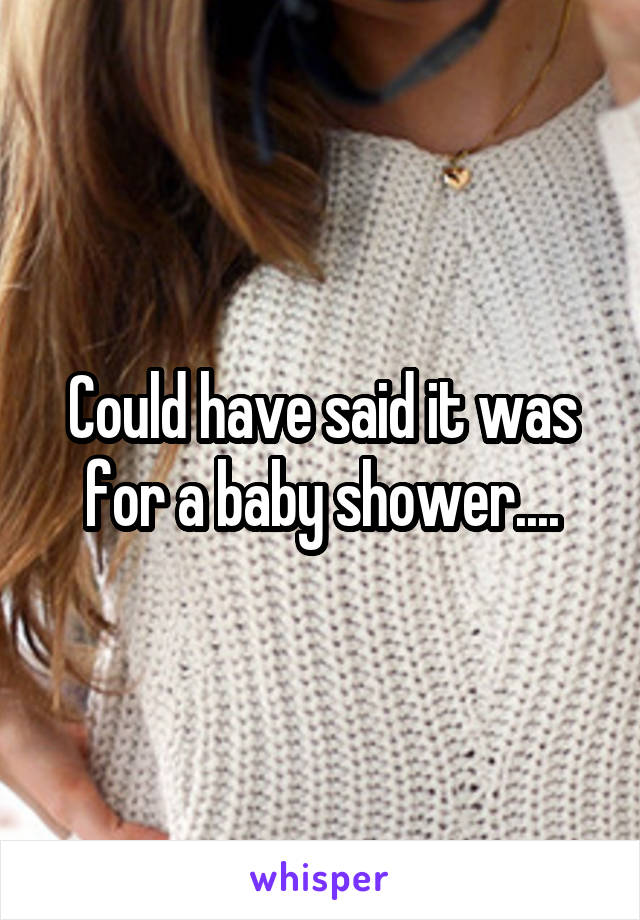 Could have said it was for a baby shower....