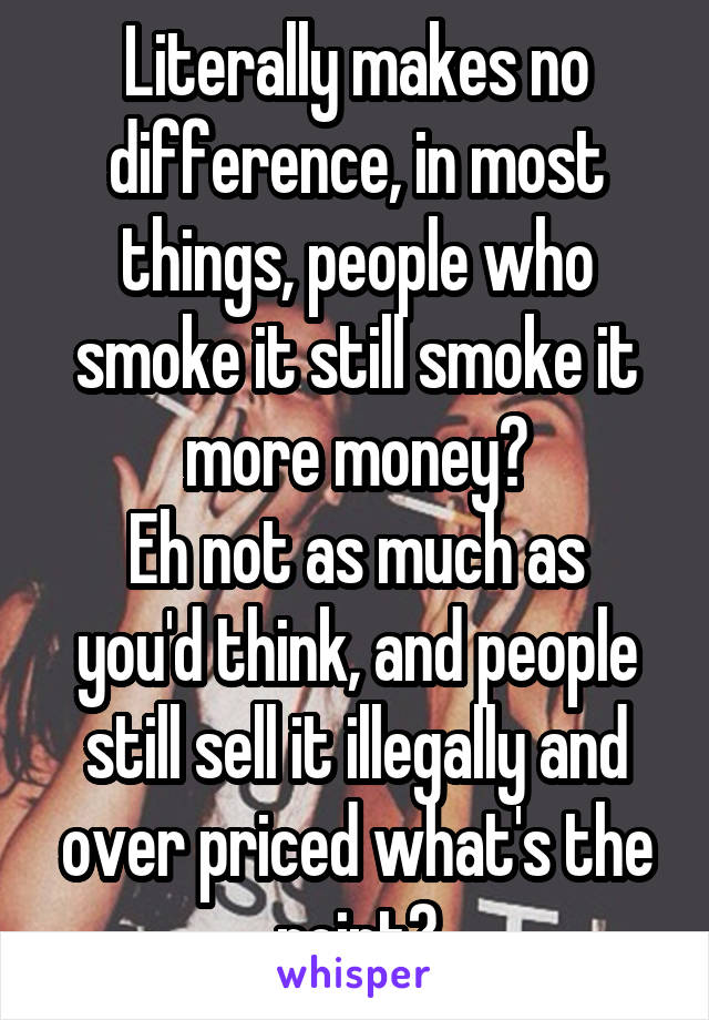 Literally makes no difference, in most things, people who smoke it still smoke it more money?
Eh not as much as you'd think, and people still sell it illegally and over priced what's the point?