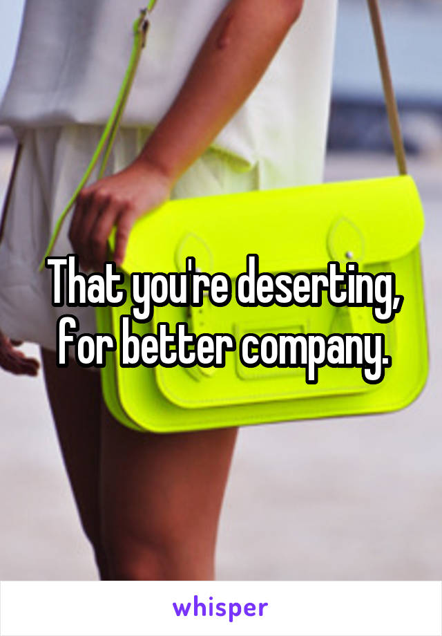 That you're deserting, for better company.