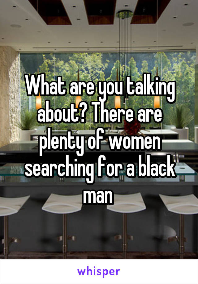 What are you talking about? There are plenty of women searching for a black man 