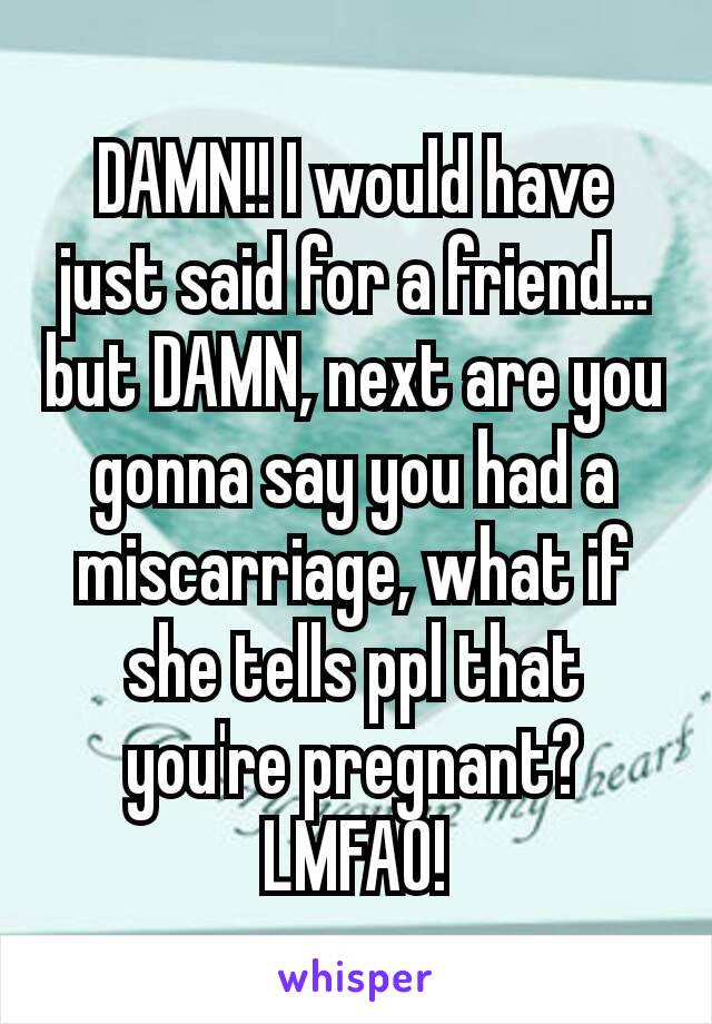 DAMN!! I would have just said for a friend… but DAMN, next are you gonna say you had a miscarriage, what if she tells ppl that you're pregnant? LMFAO!