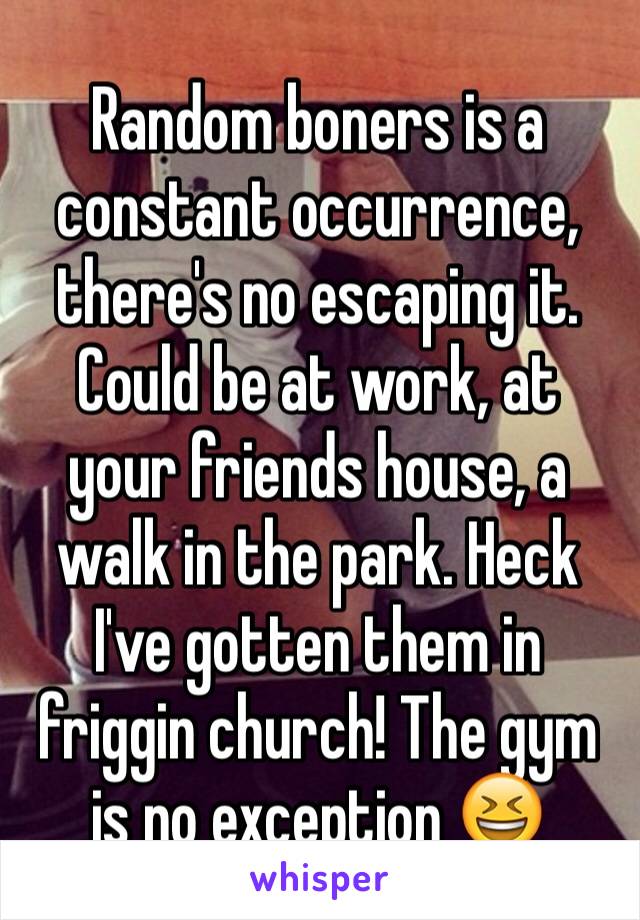 Random boners is a constant occurrence, there's no escaping it. Could be at work, at your friends house, a walk in the park. Heck I've gotten them in friggin church! The gym is no exception 😆