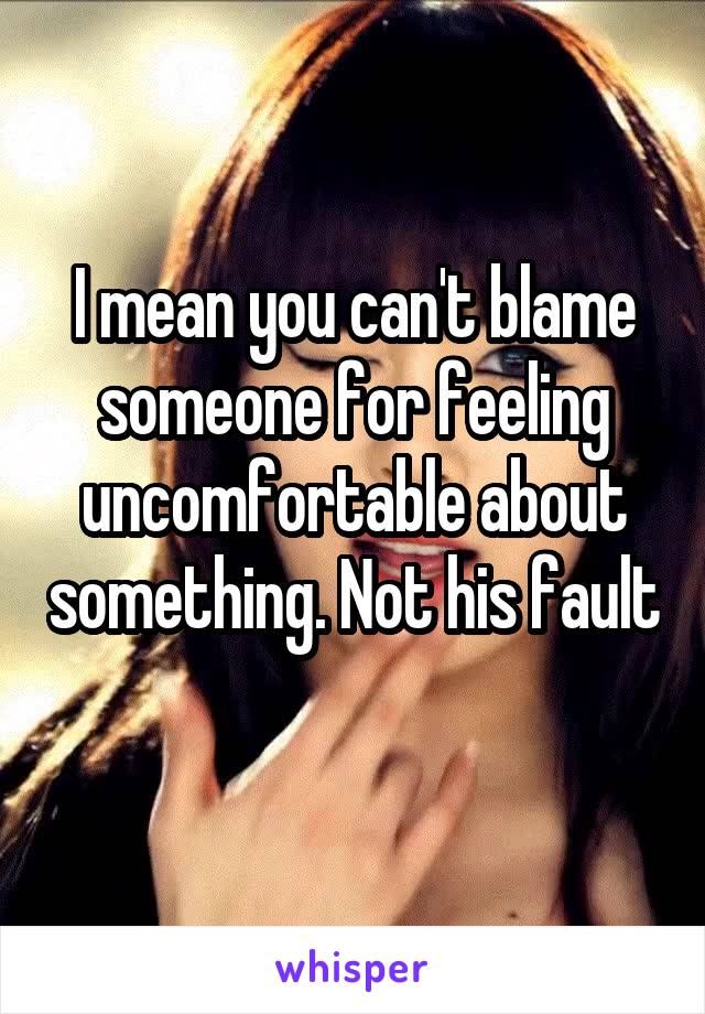 I mean you can't blame someone for feeling uncomfortable about something. Not his fault 