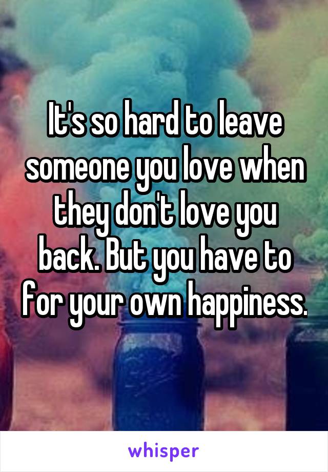 It's so hard to leave someone you love when they don't love you back. But you have to for your own happiness. 